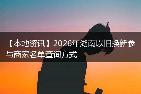 【本地资讯】2026年湖南以旧换新参与商家名单查询方式