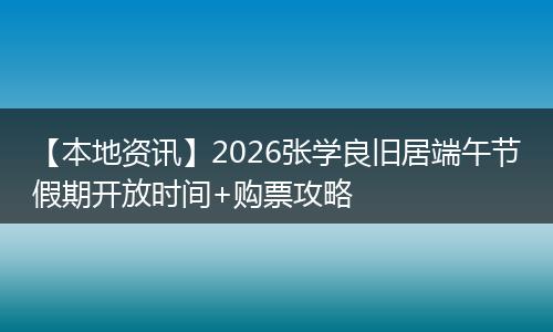 【本地资讯】2026张学良旧居端午节假期开放时间+购票攻略