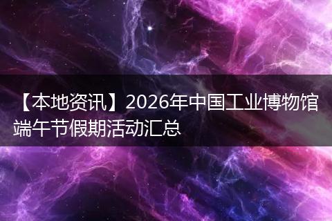 【本地资讯】2026年中国工业博物馆端午节假期活动汇总