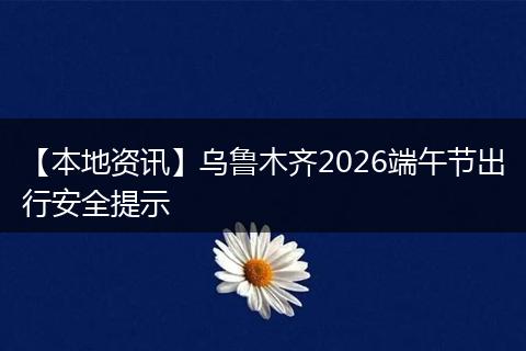 【本地资讯】乌鲁木齐2026端午节出行安全提示