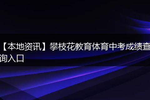 【本地资讯】攀枝花教育体育中考成绩查询入口
