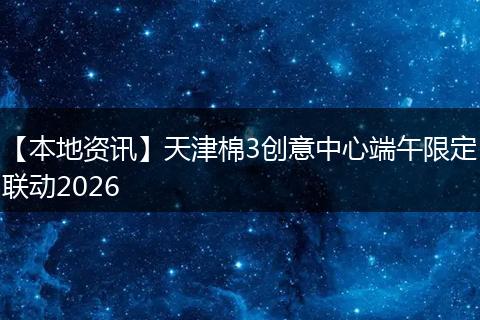 【本地资讯】天津棉3创意中心端午限定联动2026