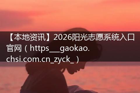 【本地资讯】2026阳光志愿系统入口官网（https___gaokao.chsi.com.cn_zyck_）