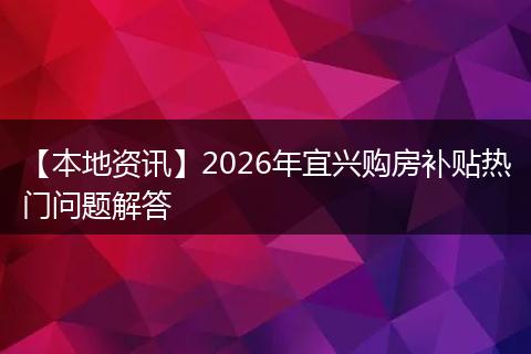 【本地资讯】2026年宜兴购房补贴热门问题解答