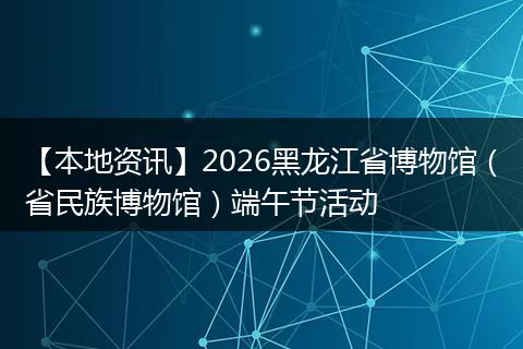 【本地资讯】2026黑龙江省博物馆（省民族博物馆）端午节活动