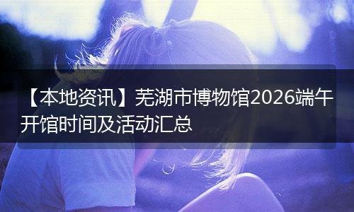 【本地资讯】芜湖市博物馆2026端午开馆时间及活动汇总