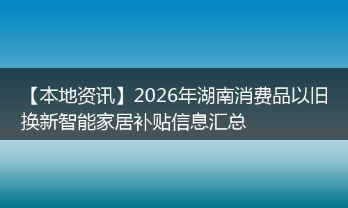 【本地资讯】2026年湖南消费品以旧换新智能家居补贴信息汇总