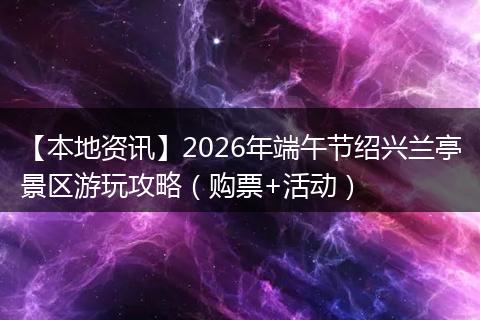 【本地资讯】2026年端午节绍兴兰亭景区游玩攻略（购票+活动）