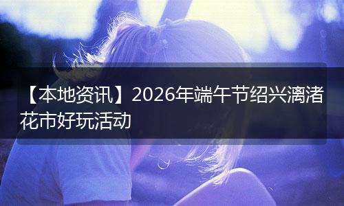 【本地资讯】2026年端午节绍兴漓渚花市好玩活动