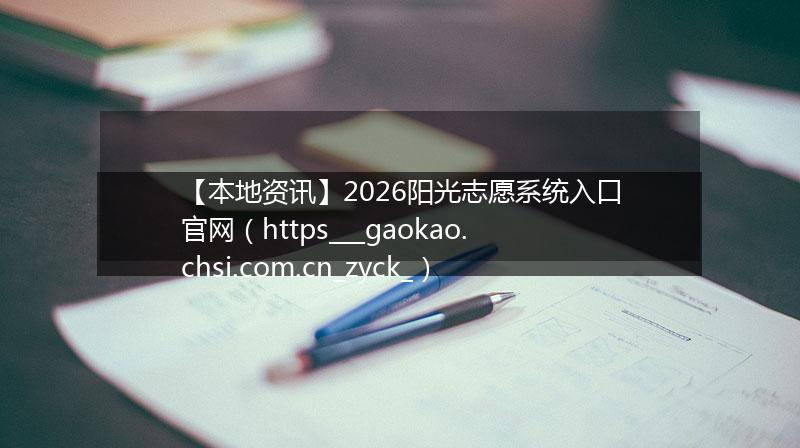 【本地资讯】2026阳光志愿系统入口官网（https___gaokao.chsi.com.cn_zyck_）
